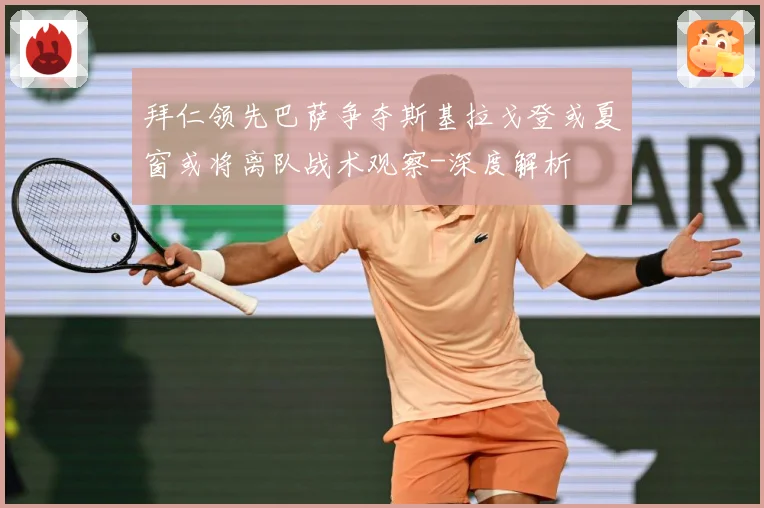 拜仁领先巴萨争夺斯基拉戈登或夏窗或将离队战术观察-深度解析