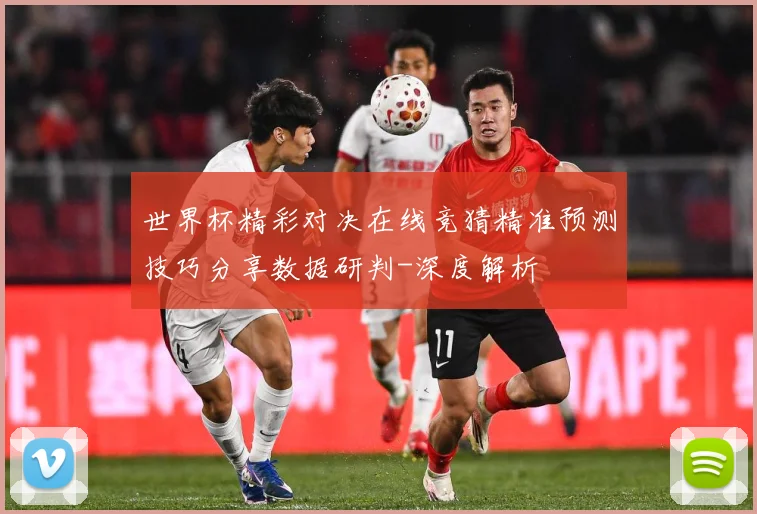 世界杯精彩对决在线竞猜精准预测技巧分享数据研判-深度解析