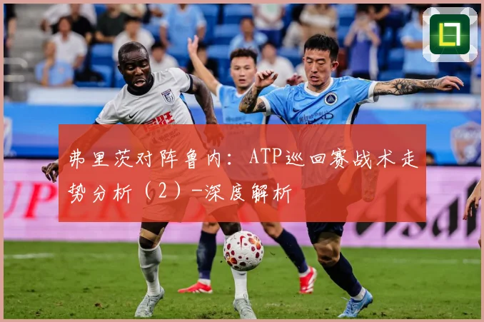 弗里茨对阵鲁内：ATP巡回赛战术走势分析（2）-深度解析