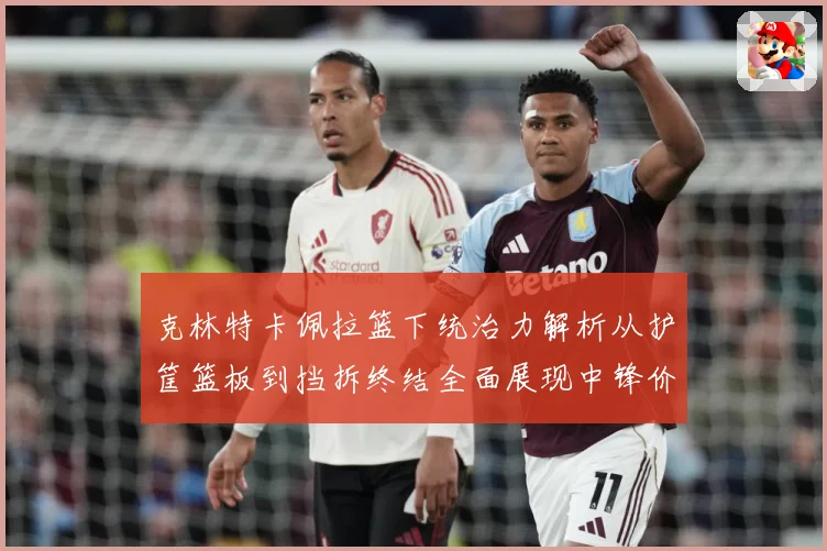 克林特卡佩拉篮下统治力解析从护筐篮板到挡拆终结全面展现中锋价值解析-深度解析