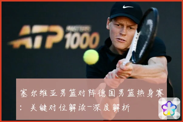 塞尔维亚男篮对阵德国男篮热身赛：关键对位解读-深度解析