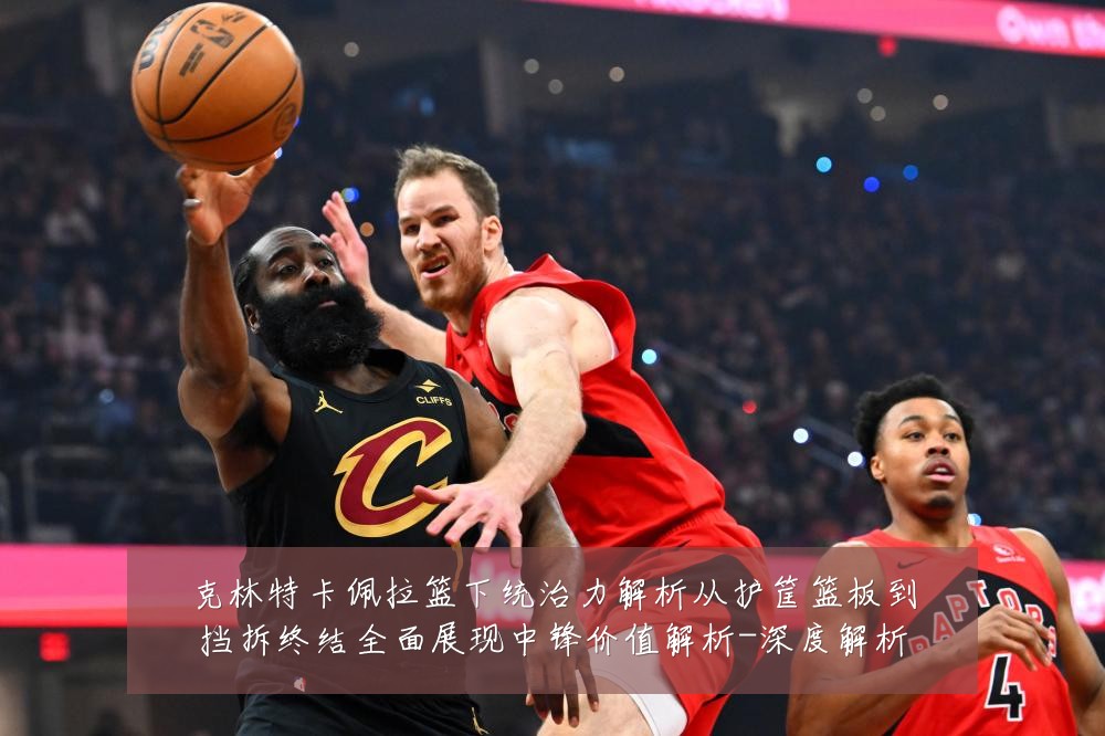 克林特卡佩拉篮下统治力解析从护筐篮板到挡拆终结全面展现中锋价值解析-深度解析