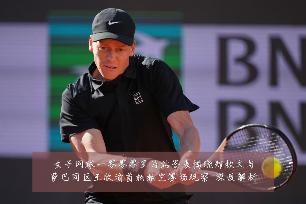女子网球一零零零罗马站签表揭晓郑钦文与萨巴同区王欣瑜首轮轮空赛场观察-深度解析